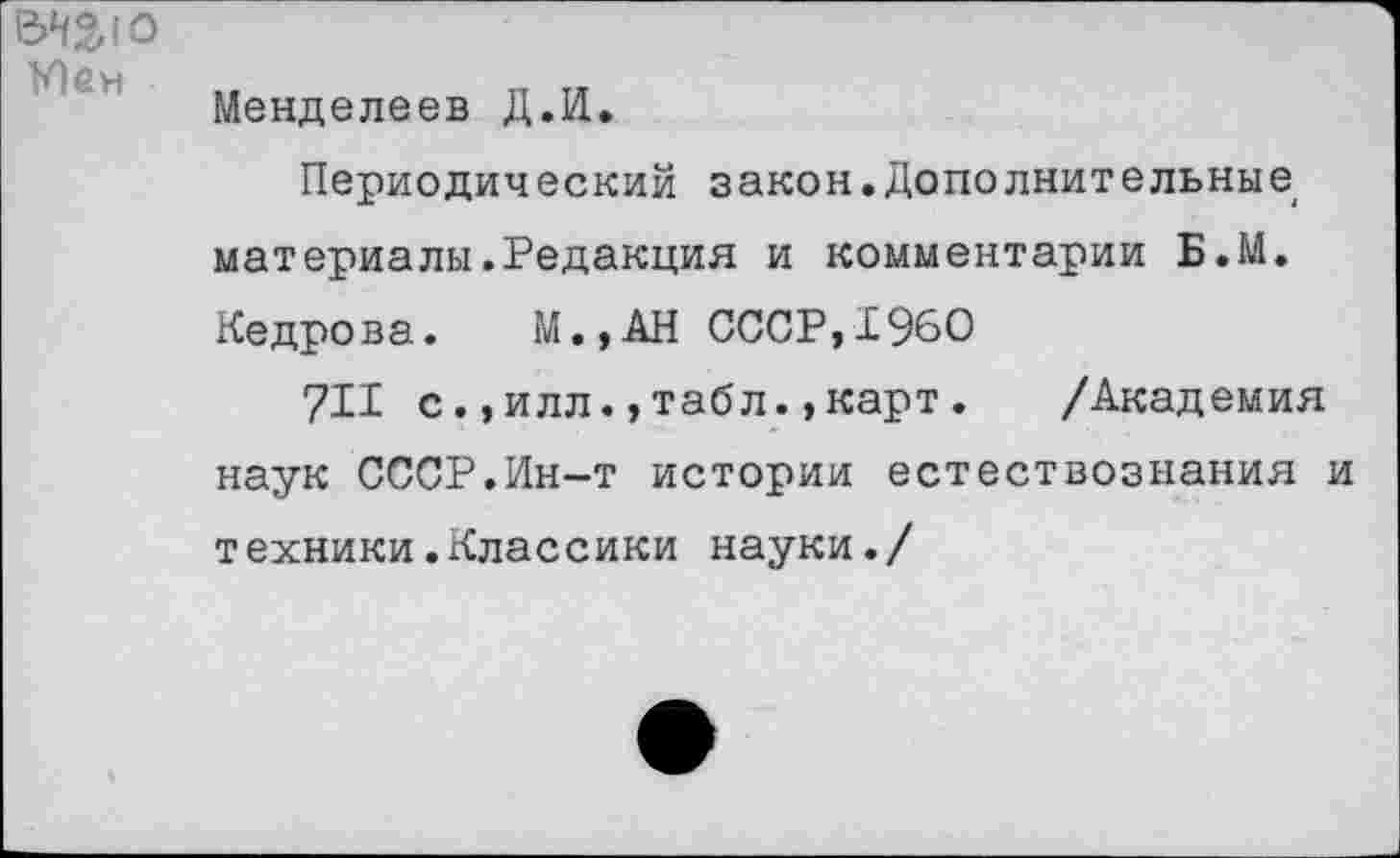 ﻿У) ем
Менделеев Д.И.
Периодический закон.Дополнительные материалы.Редакция и комментарии Б.М. Кедрова. М.,АН СССР,1960
711 с.,илл.,табл.»карт. /Академия наук СССР.Ин-т истории естествознания и техники.Классики науки./